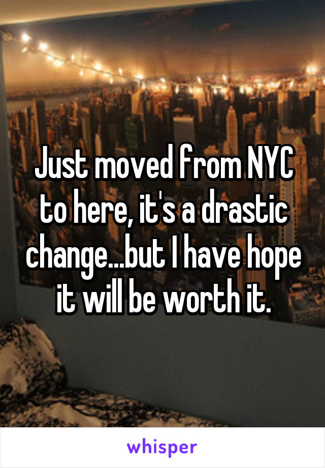 Just moved from NYC to here, it's a drastic change...but I have hope it will be worth it.