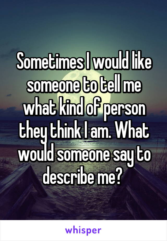 Sometimes I would like someone to tell me what kind of person they think I am. What would someone say to describe me? 