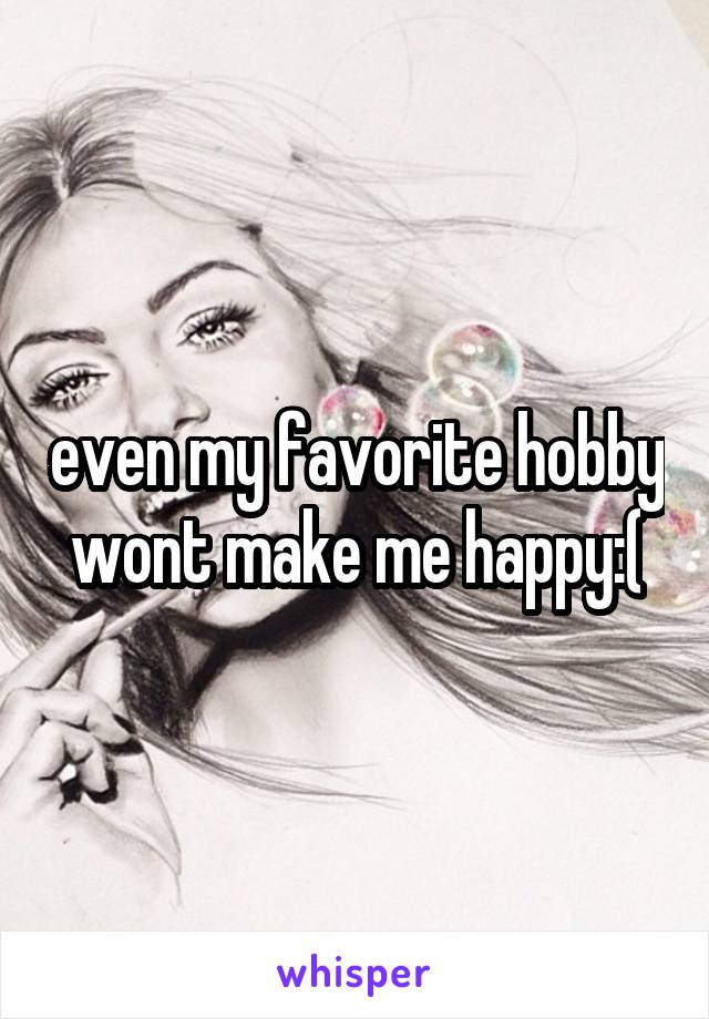 even my favorite hobby wont make me happy:(