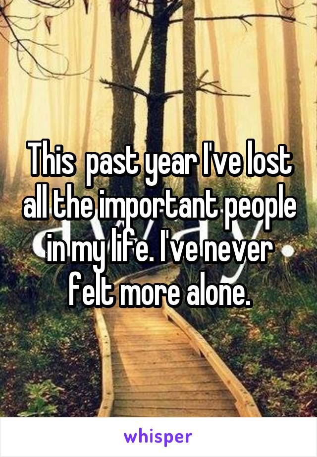 This  past year I've lost all the important people in my life. I've never felt more alone.