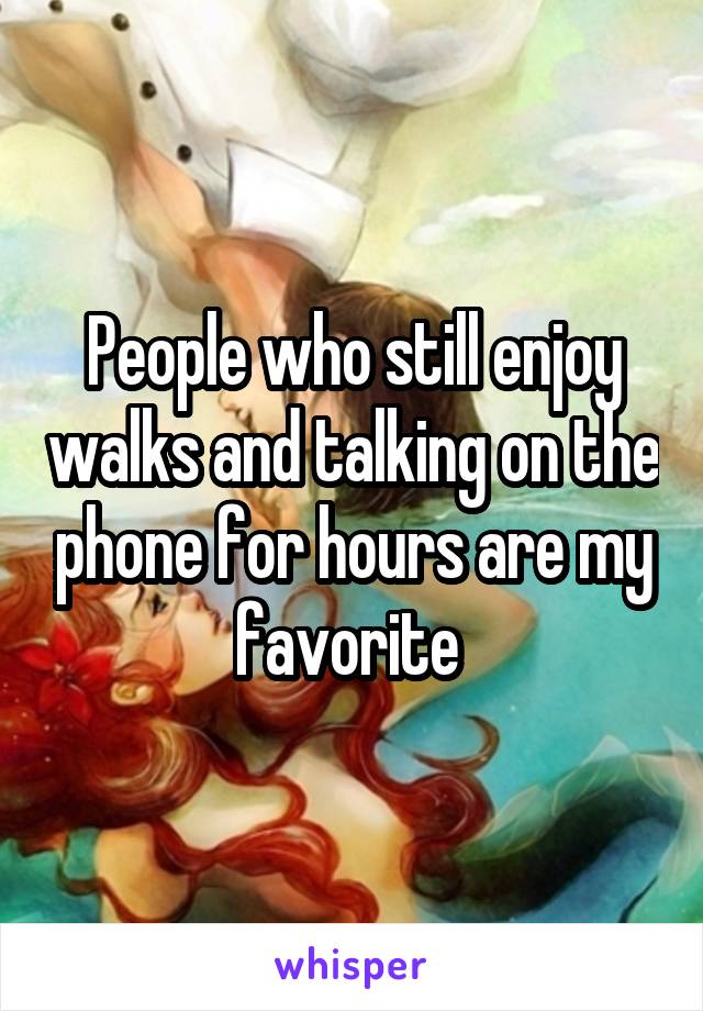 People who still enjoy walks and talking on the phone for hours are my favorite 