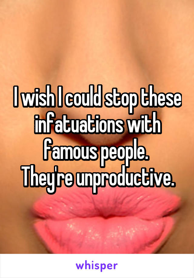 I wish I could stop these infatuations with famous people. 
They're unproductive.