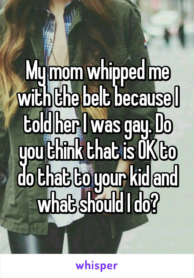 My mom whipped me with the belt because I told her I was gay. Do you think that is OK to do that to your kid and what should I do?