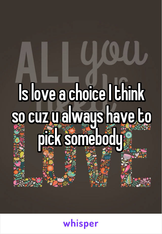 Is love a choice I think so cuz u always have to pick somebody 