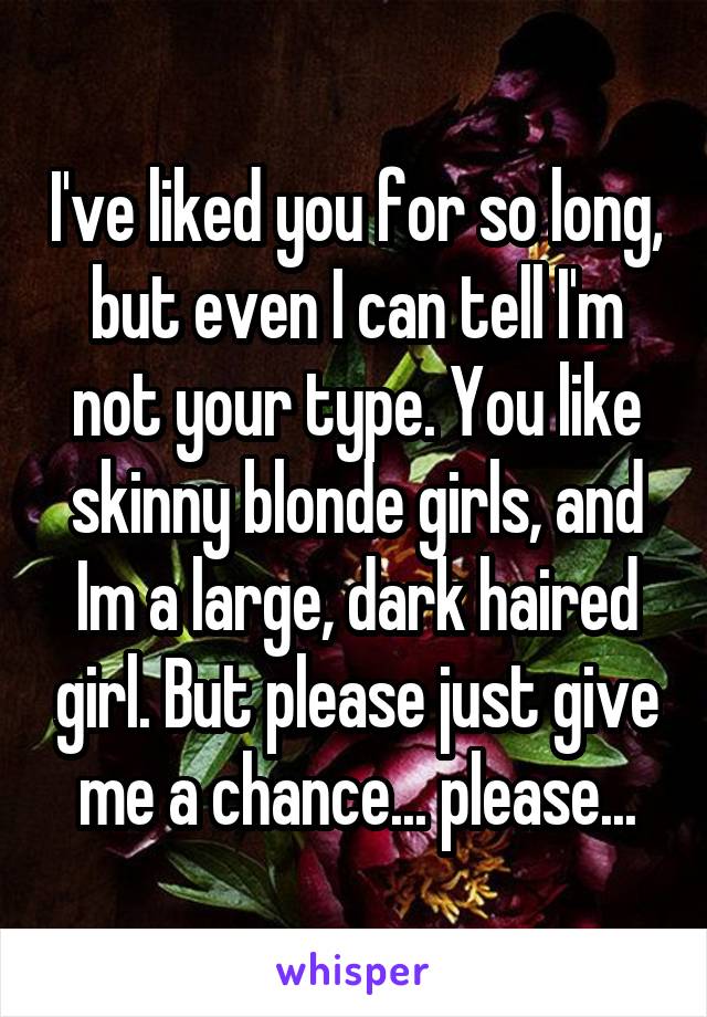 I've liked you for so long, but even I can tell I'm not your type. You like skinny blonde girls, and Im a large, dark haired girl. But please just give me a chance... please...