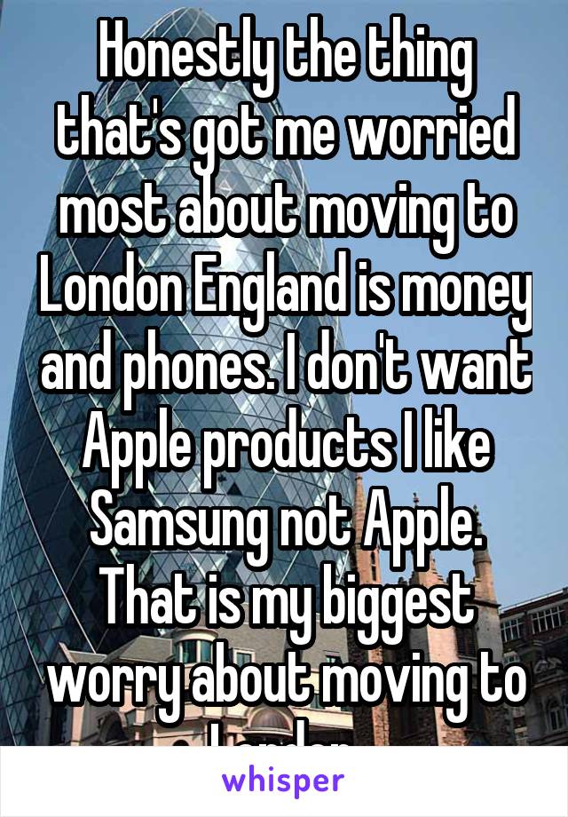 Honestly the thing that's got me worried most about moving to London England is money and phones. I don't want Apple products I like Samsung not Apple. That is my biggest worry about moving to London.