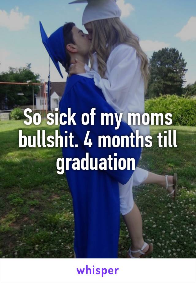 So sick of my moms bullshit. 4 months till graduation 