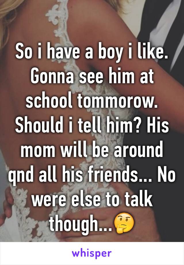 So i have a boy i like. Gonna see him at school tommorow. Should i tell him? His mom will be around qnd all his friends... No were else to talk though...🤔