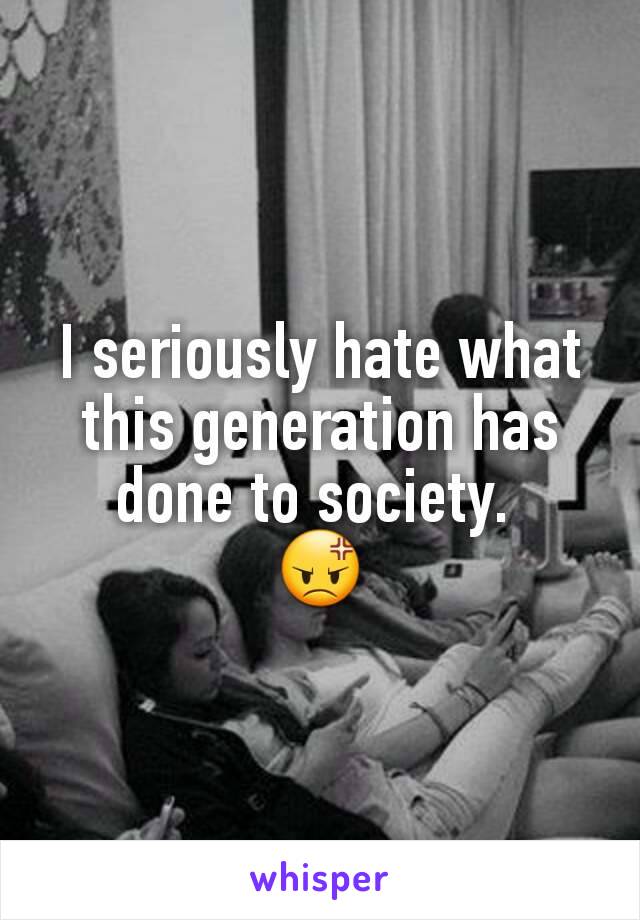 I seriously hate what this generation has done to society. 
😡