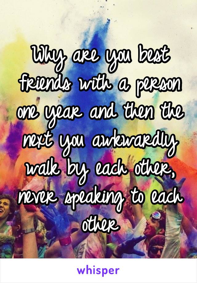 Why are you best friends with a person one year and then the next you awkwardly walk by each other, never speaking to each other