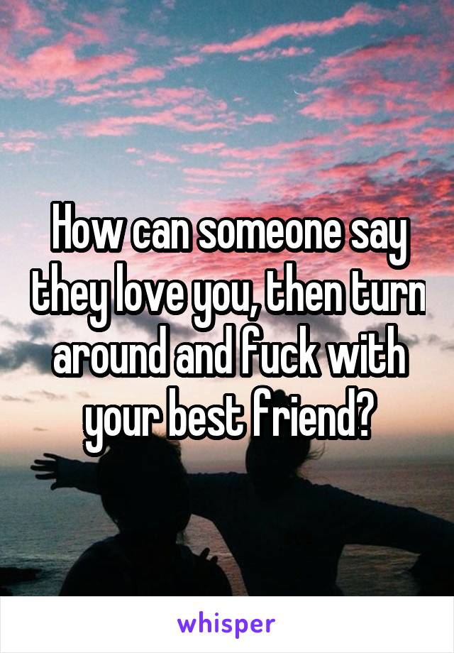 How can someone say they love you, then turn around and fuck with your best friend?