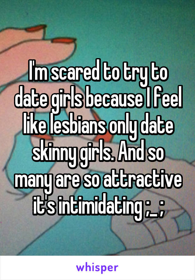 I'm scared to try to date girls because I feel like lesbians only date skinny girls. And so many are so attractive it's intimidating ;_ ;