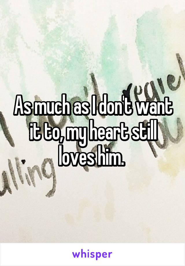 As much as I don't want it to, my heart still loves him. 