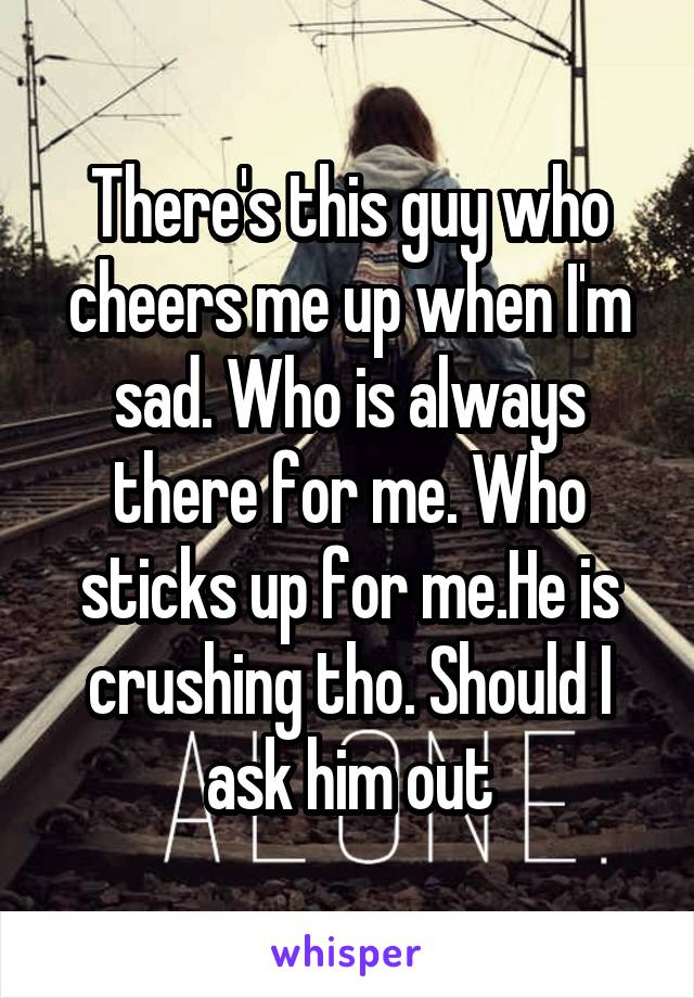 There's this guy who cheers me up when I'm sad. Who is always there for me. Who sticks up for me.He is crushing tho. Should I ask him out