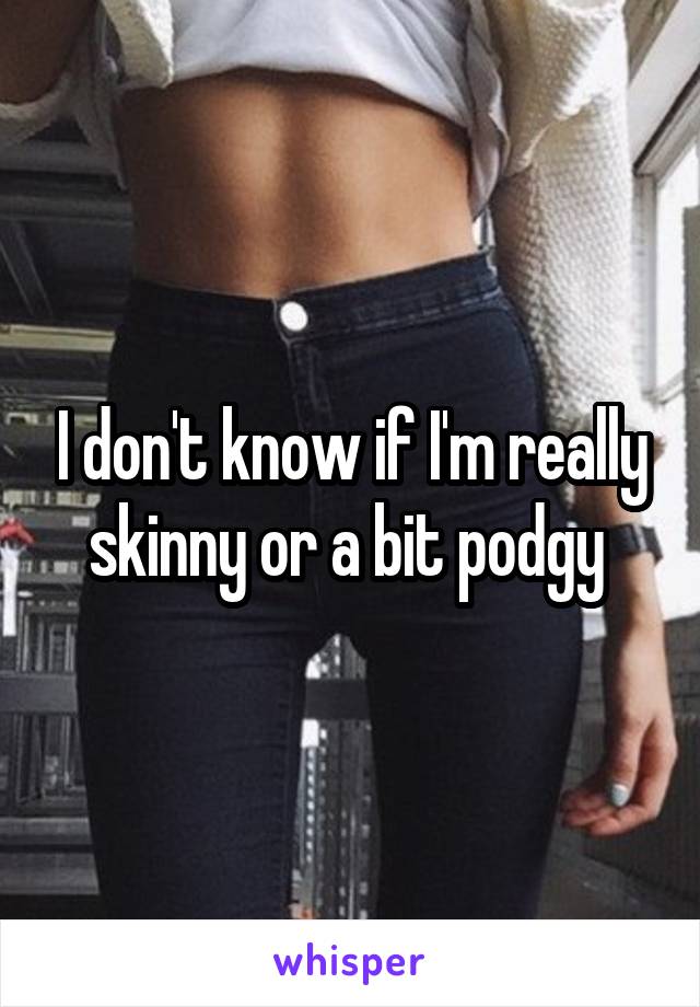 I don't know if I'm really skinny or a bit podgy 