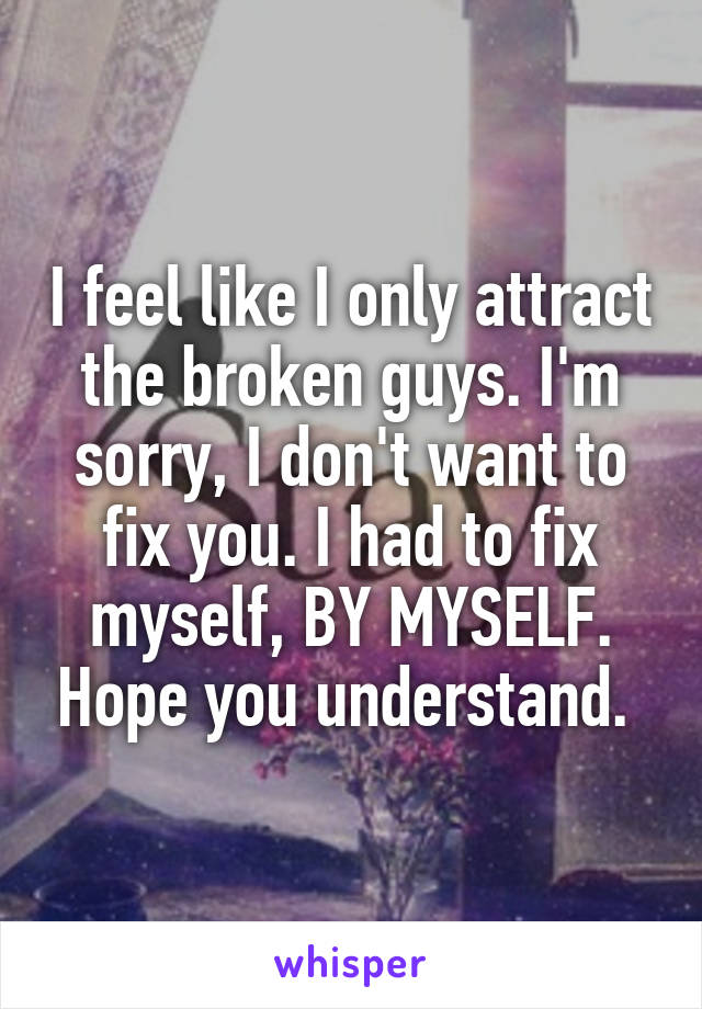 I feel like I only attract the broken guys. I'm sorry, I don't want to fix you. I had to fix myself, BY MYSELF. Hope you understand. 