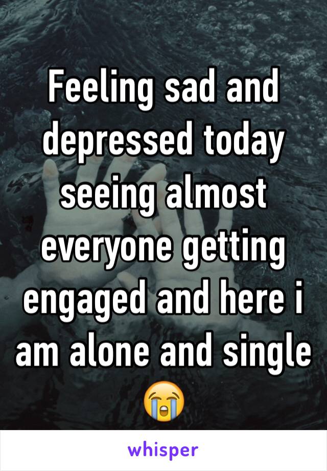 Feeling sad and depressed today seeing almost everyone getting engaged and here i am alone and single 😭