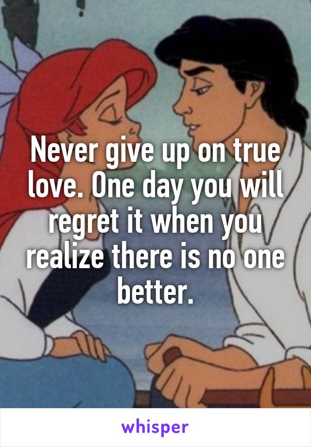 Never give up on true love. One day you will regret it when you realize there is no one better.