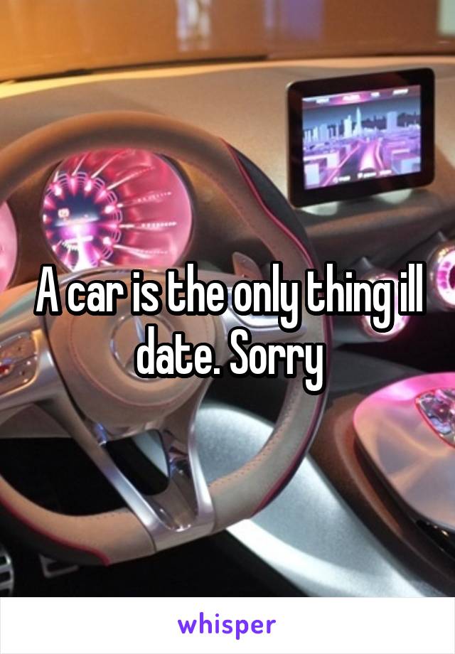 A car is the only thing ill date. Sorry