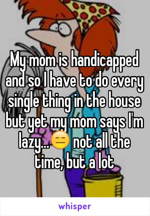 My mom is handicapped and so I have to do every single thing in the house but yet my mom says I'm lazy...😑 not all the time, but a lot