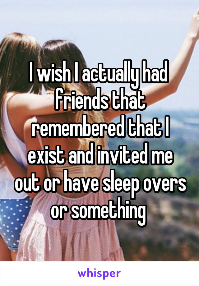 I wish I actually had  friends that remembered that I exist and invited me out or have sleep overs or something 