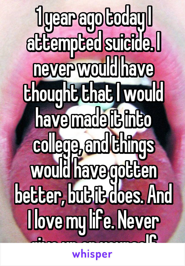 1 year ago today I attempted suicide. I never would have thought that I would have made it into college, and things would have gotten better, but it does. And I love my life. Never give up on yourself