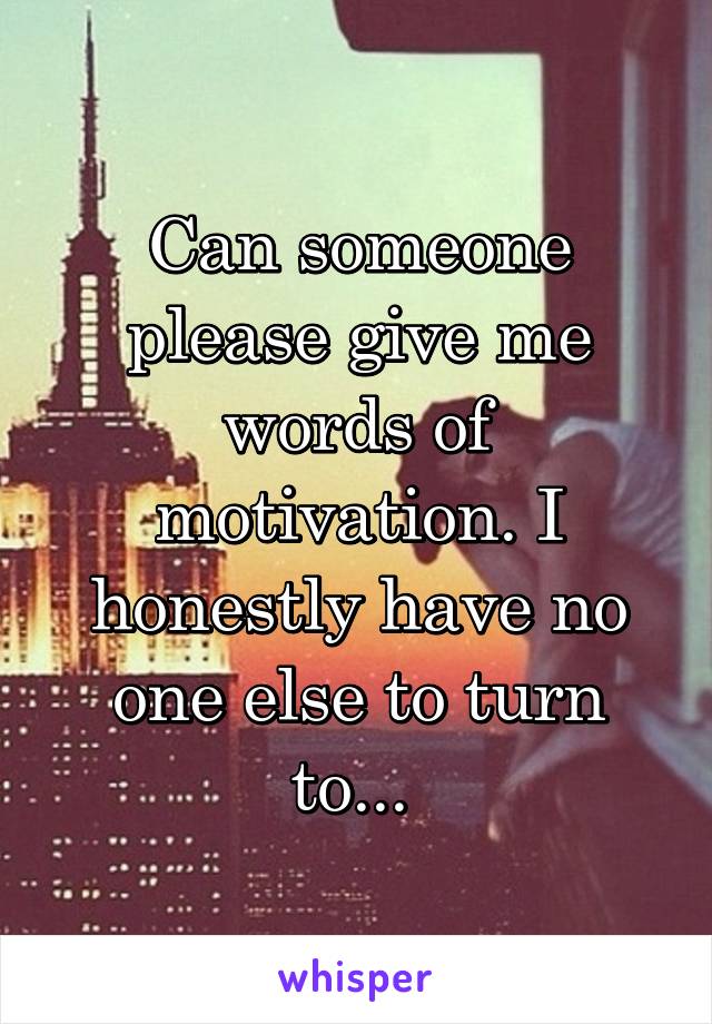 Can someone please give me words of motivation. I honestly have no one else to turn to... 