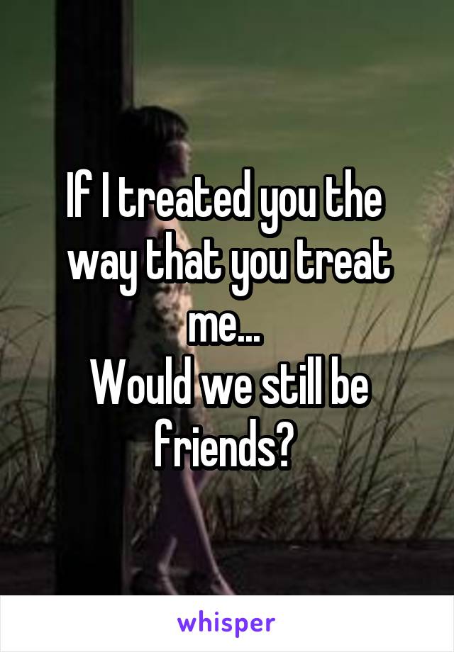 If I treated you the 
way that you treat me... 
Would we still be friends? 