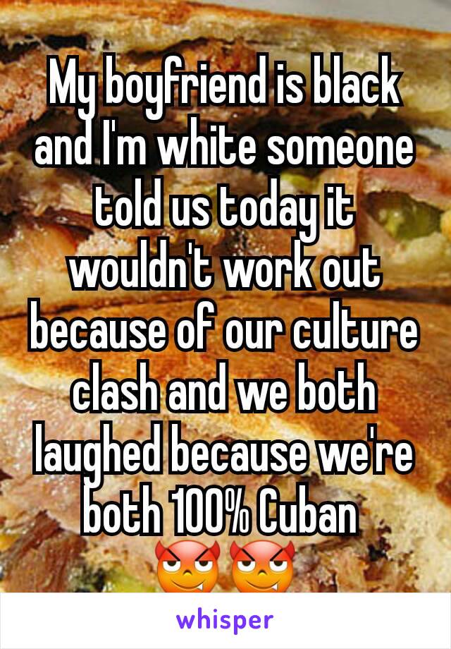 My boyfriend is black and I'm white someone told us today it wouldn't work out because of our culture clash and we both laughed because we're both 100% Cuban 
😈😈