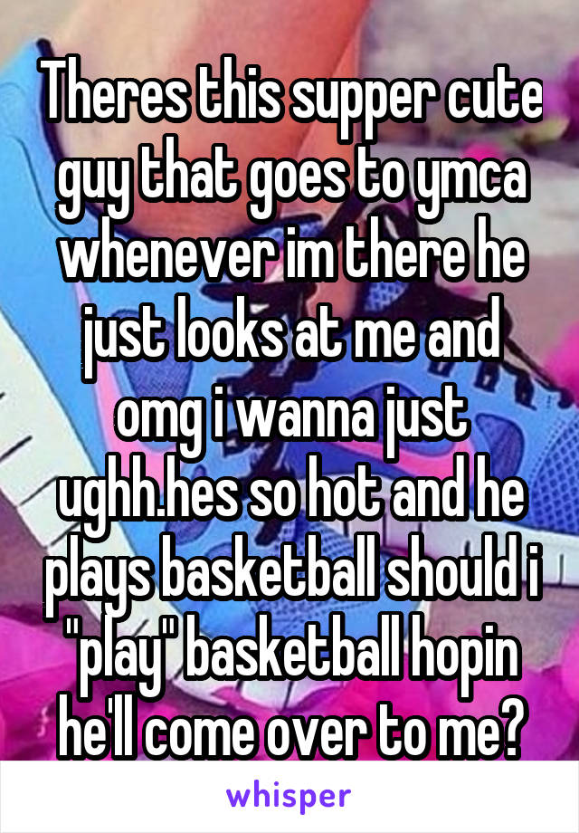 Theres this supper cute guy that goes to ymca whenever im there he just looks at me and omg i wanna just ughh.hes so hot and he plays basketball should i "play" basketball hopin he'll come over to me?