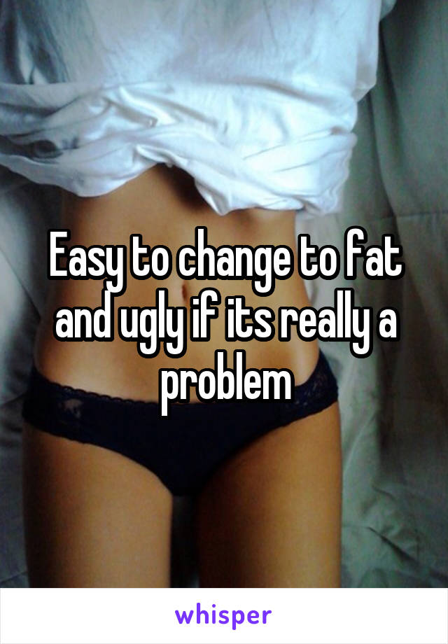 Easy to change to fat and ugly if its really a problem