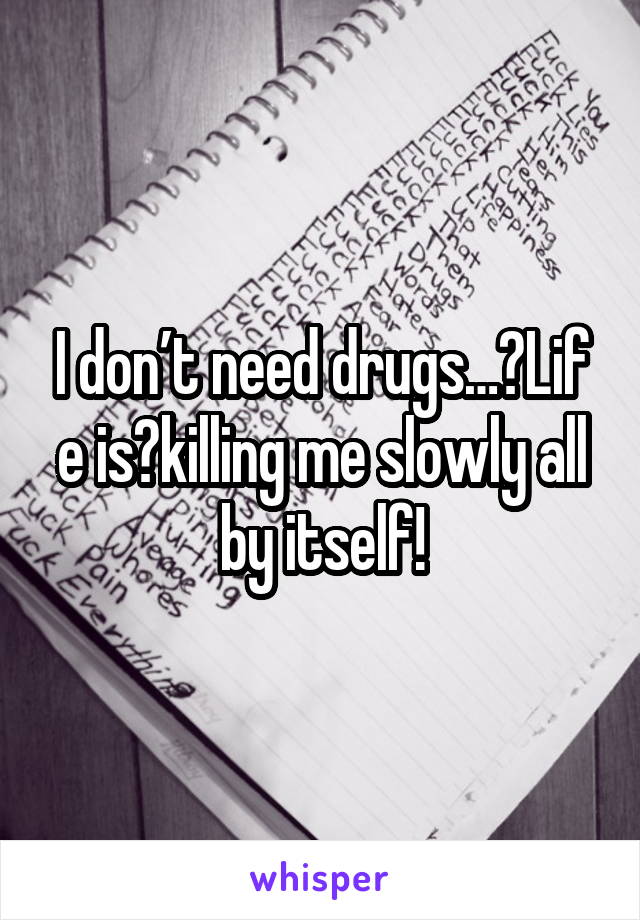 I don’t need drugs… Life is killing me slowly all by itself!