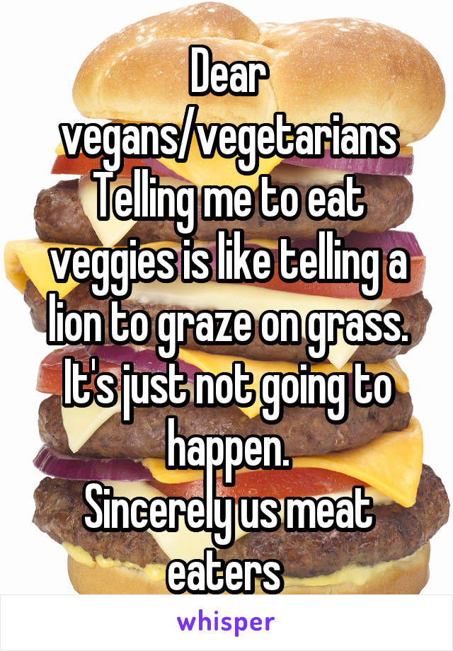 Dear vegans/vegetarians
Telling me to eat veggies is like telling a lion to graze on grass.
It's just not going to happen.
Sincerely us meat eaters 