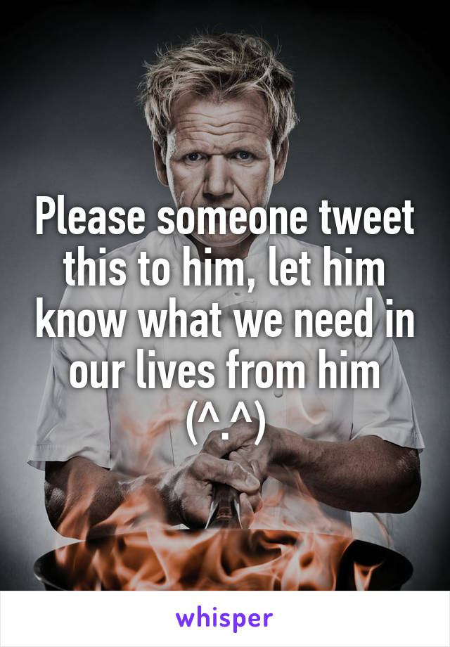 Please someone tweet this to him, let him know what we need in our lives from him (^.^)