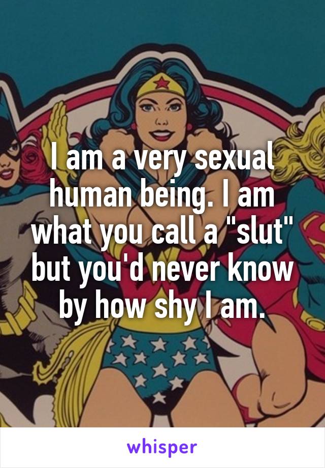 I am a very sexual human being. I am what you call a "slut" but you'd never know by how shy I am.