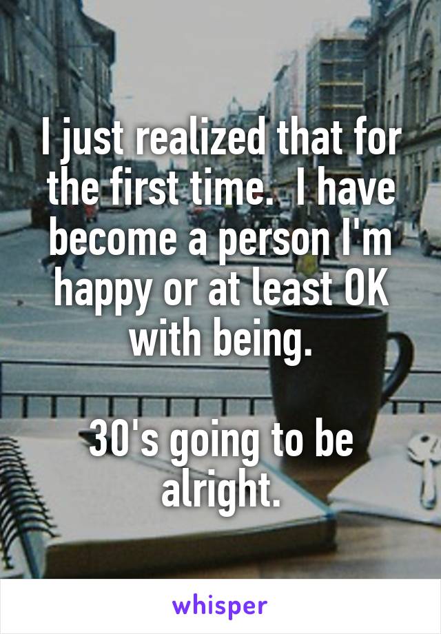 I just realized that for the first time.  I have become a person I'm happy or at least OK with being.

30's going to be alright.