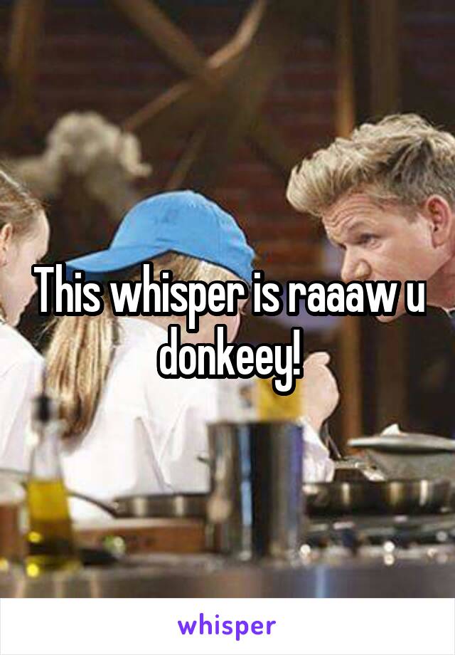 This whisper is raaaw u donkeey!