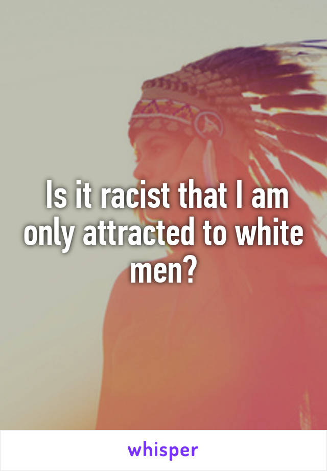  Is it racist that I am only attracted to white men?