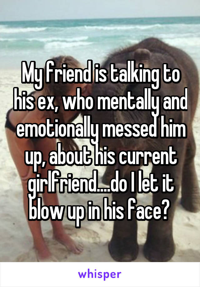 My friend is talking to his ex, who mentally and emotionally messed him up, about his current girlfriend....do I let it blow up in his face? 