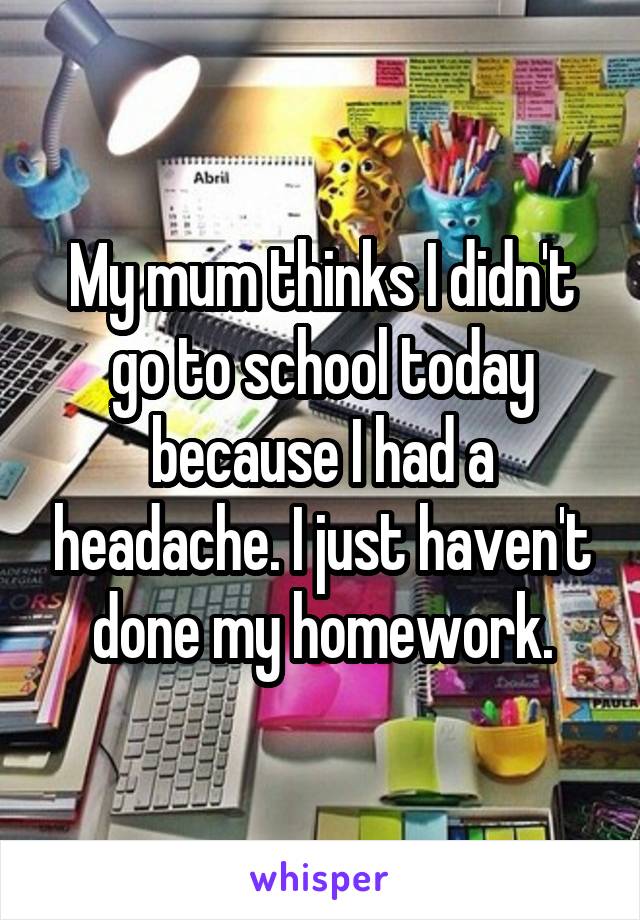 My mum thinks I didn't go to school today because I had a headache. I just haven't done my homework.