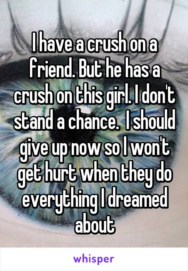 I have a crush on a friend. But he has a crush on this girl. I don't stand a chance.  I should give up now so I won't get hurt when they do everything I dreamed about