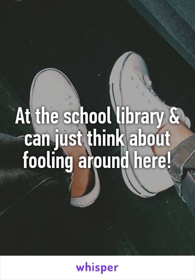 At the school library & can just think about fooling around here!