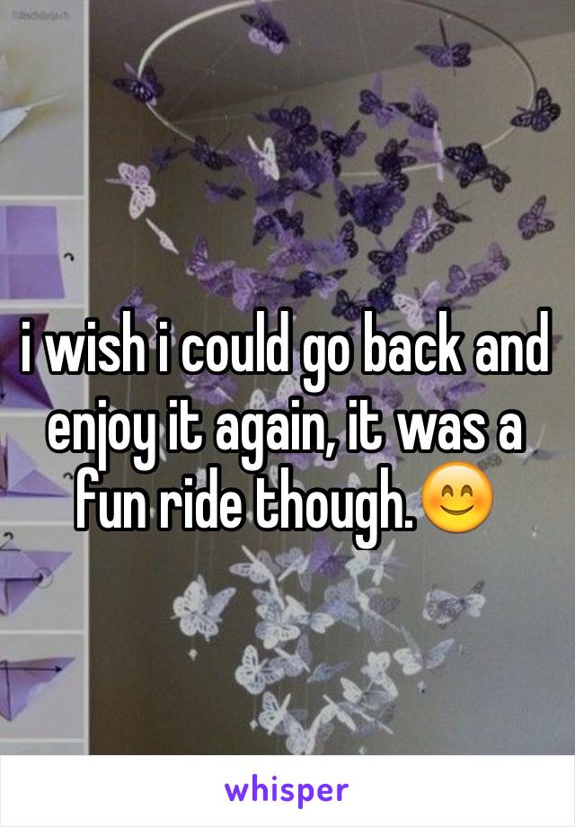 i wish i could go back and enjoy it again, it was a fun ride though.😊