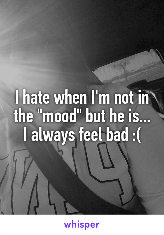 I hate when I'm not in the "mood" but he is... I always feel bad :(