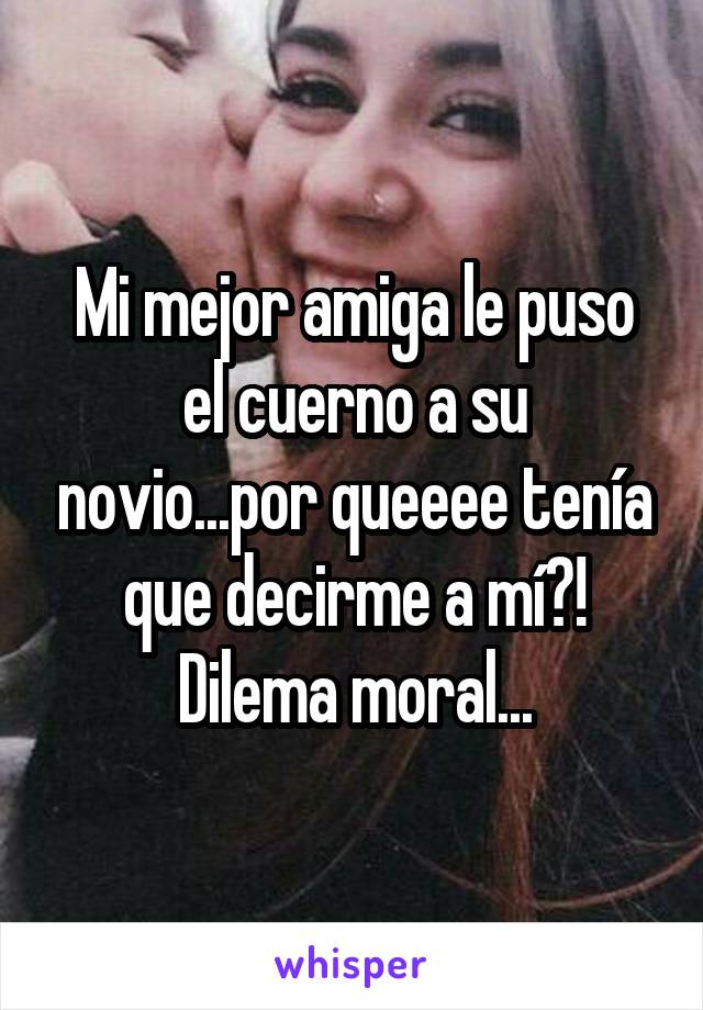 Mi mejor amiga le puso el cuerno a su novio...por queeee tenía que decirme a mí?! Dilema moral...