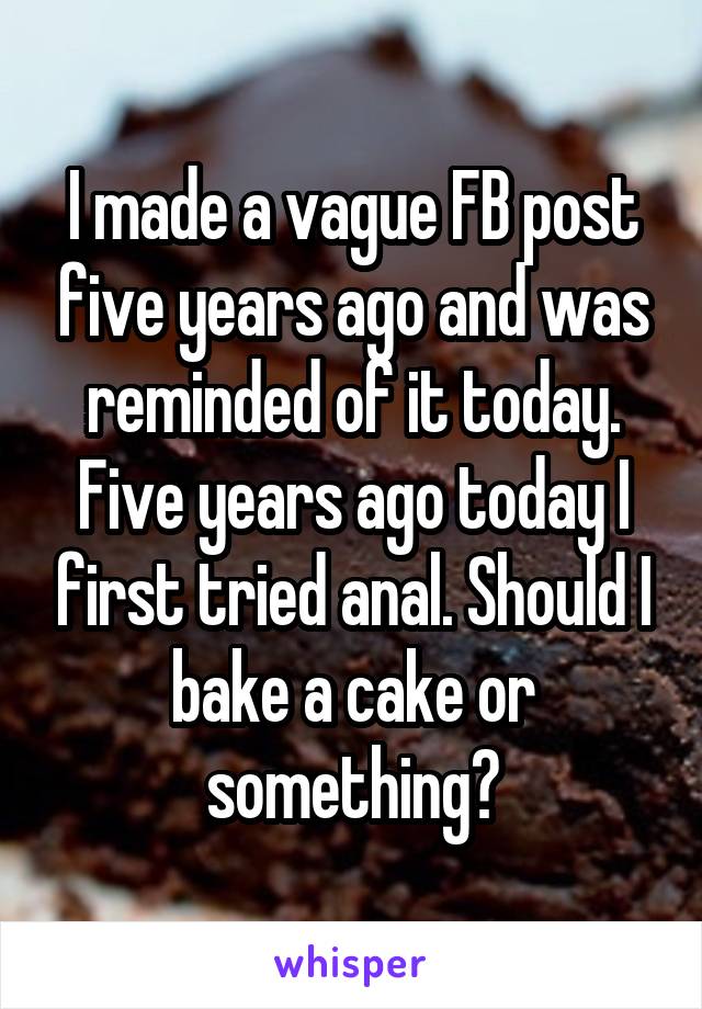 I made a vague FB post five years ago and was reminded of it today. Five years ago today I first tried anal. Should I bake a cake or something?