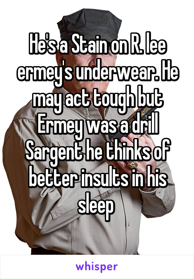 He's a Stain on R. lee ermey's underwear. He may act tough but Ermey was a drill Sargent he thinks of better insults in his sleep 
