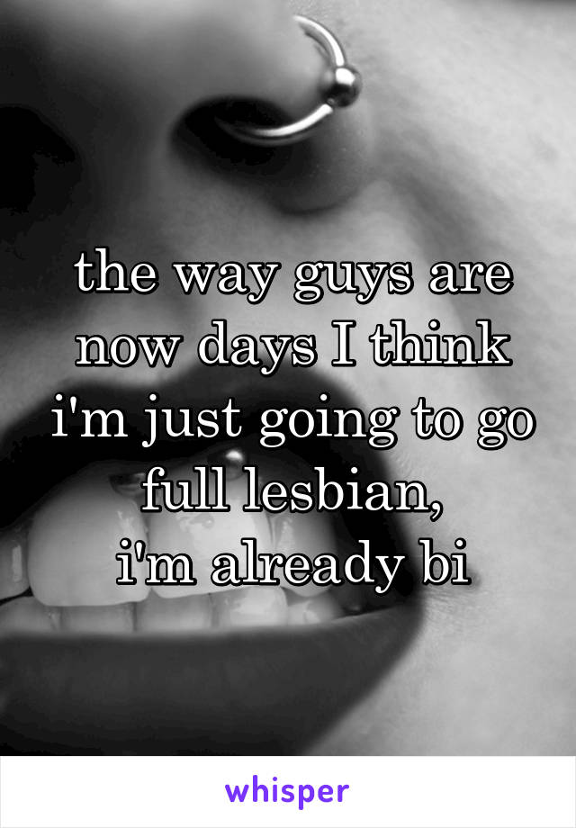 the way guys are now days I think i'm just going to go full lesbian,
i'm already bi