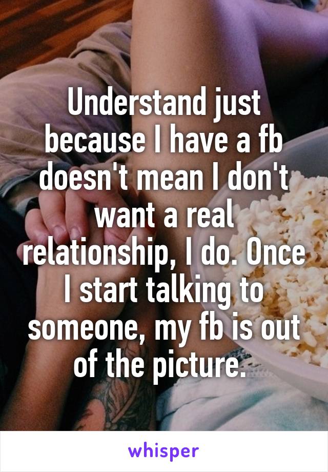 Understand just because I have a fb doesn't mean I don't want a real relationship, I do. Once I start talking to someone, my fb is out of the picture. 