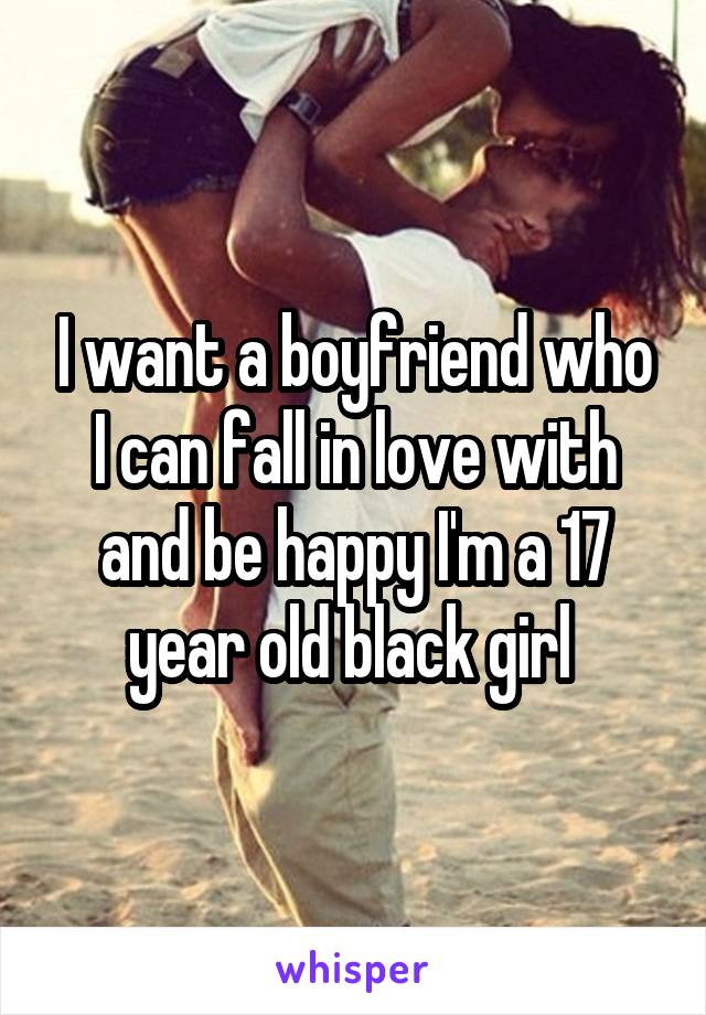 I want a boyfriend who I can fall in love with and be happy I'm a 17 year old black girl 